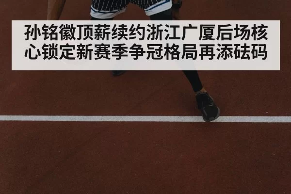 孙铭徽顶薪续约浙江广厦后场核心锁定新赛季争冠格局再添砝码