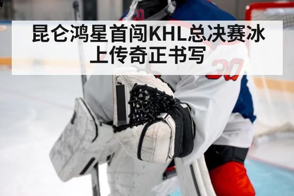 昆仑鸿星首闯KHL总决赛冰上传奇正书写