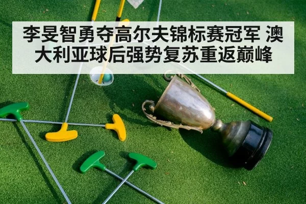 李旻智勇夺高尔夫锦标赛冠军 澳大利亚球后强势复苏重返巅峰